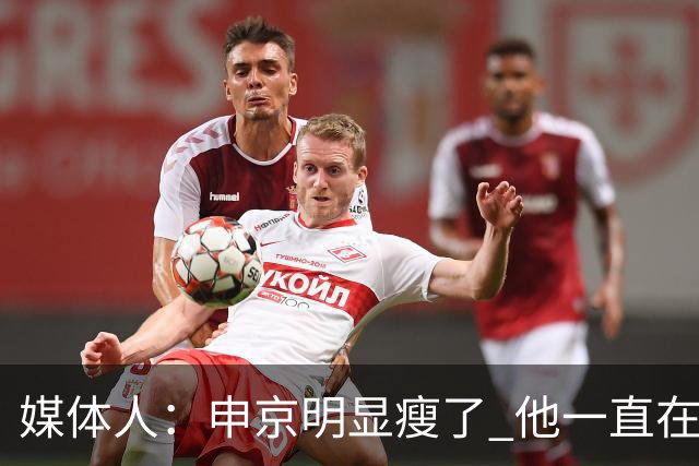 媒体人：申京明显瘦了 他一直在与一位专业的运动营养师合作