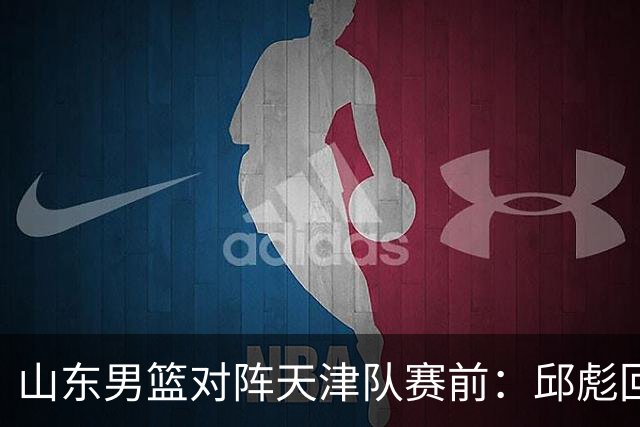 山东男篮对阵天津队赛前：邱彪回应首发用人